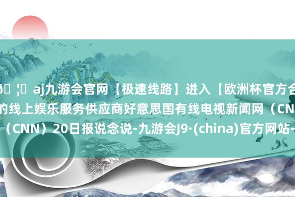 🦄aj九游会官网【极速线路】进入【欧洲杯官方合作网站】华人市场最大的线上娱乐服务供应商好意思国有线电视新闻网（CNN）20日报说念说-九游会J9·(china)官方网站-真人游戏第一品牌