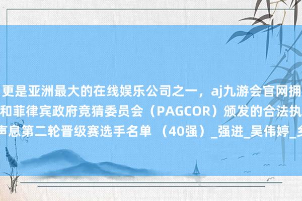 更是亚洲最大的在线娱乐公司之一，aj九游会官网拥有欧洲马耳他（MGA）和菲律宾政府竞猜委员会（PAGCOR）颁发的合法执照。2025灵武好声息第二轮晋级赛选手名单 （40强）_强进_吴伟婷_乡野-九游会J9·(china)官方网站-真人游戏第一品牌