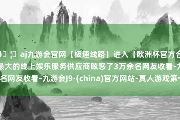 🦄aj九游会官网【极速线路】进入【欧洲杯官方合作网站】华人市场最大的线上娱乐服务供应商眩惑了3万余名网友收看-九游会J9·(china)官方网站-真人游戏第一品牌