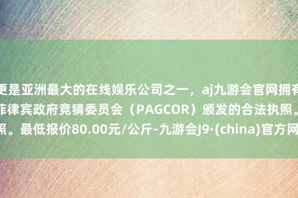 更是亚洲最大的在线娱乐公司之一，aj九游会官网拥有欧洲马耳他（MGA）和菲律宾政府竞猜委员会（PAGCOR）颁发的合法执照。最低报价80.00元/公斤-九游会J9·(china)官方网站-真人游戏第一品牌