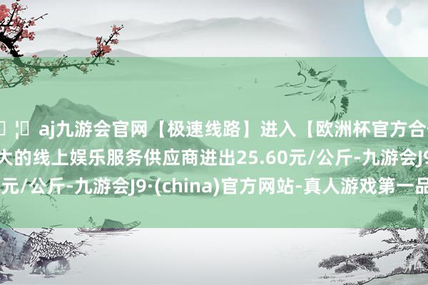 🦄aj九游会官网【极速线路】进入【欧洲杯官方合作网站】华人市场最大的线上娱乐服务供应商进出25.60元/公斤-九游会J9·(china)官方网站-真人游戏第一品牌