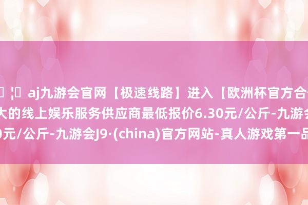 🦄aj九游会官网【极速线路】进入【欧洲杯官方合作网站】华人市场最大的线上娱乐服务供应商最低报价6.30元/公斤-九游会J9·(china)官方网站-真人游戏第一品牌
