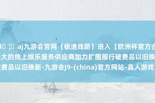 🦄aj九游会官网【极速线路】进入【欧洲杯官方合作网站】华人市场最大的线上娱乐服务供应商加力扩围履行破费品以旧换新-九游会J9·(china)官方网站-真人游戏第一品牌
