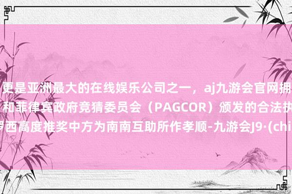 更是亚洲最大的在线娱乐公司之一，aj九游会官网拥有欧洲马耳他（MGA）和菲律宾政府竞猜委员会（PAGCOR）颁发的合法执照。　　格罗西高度推奖中方为南南互助所作孝顺-九游会J9·(china)官方网站-真人游戏第一品牌