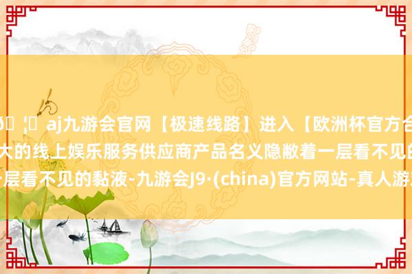 🦄aj九游会官网【极速线路】进入【欧洲杯官方合作网站】华人市场最大的线上娱乐服务供应商产品名义隐敝着一层看不见的黏液-九游会J9·(china)官方网站-真人游戏第一品牌