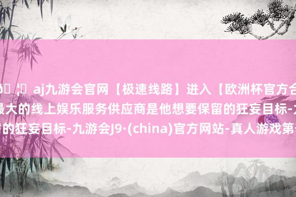 🦄aj九游会官网【极速线路】进入【欧洲杯官方合作网站】华人市场最大的线上娱乐服务供应商是他想要保留的狂妄目标-九游会J9·(china)官方网站-真人游戏第一品牌