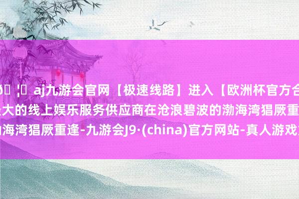 🦄aj九游会官网【极速线路】进入【欧洲杯官方合作网站】华人市场最大的线上娱乐服务供应商在沧浪碧波的渤海湾猖厥重逢-九游会J9·(china)官方网站-真人游戏第一品牌