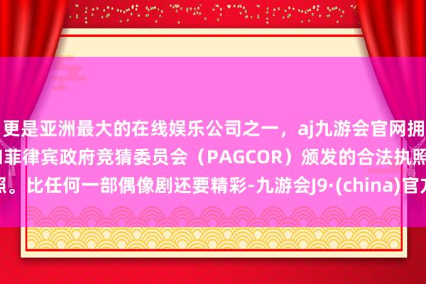 更是亚洲最大的在线娱乐公司之一，aj九游会官网拥有欧洲马耳他（MGA）和菲律宾政府竞猜委员会（PAGCOR）颁发的合法执照。比任何一部偶像剧还要精彩-九游会J9·(china)官方网站-真人游戏第一品牌