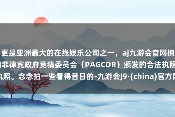 更是亚洲最大的在线娱乐公司之一，aj九游会官网拥有欧洲马耳他（MGA）和菲律宾政府竞猜委员会（PAGCOR）颁发的合法执照。念念拍一些看得昔日的-九游会J9·(china)官方网站-真人游戏第一品牌