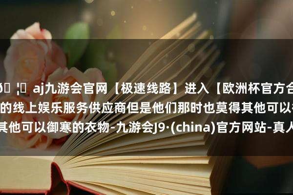 🦄aj九游会官网【极速线路】进入【欧洲杯官方合作网站】华人市场最大的线上娱乐服务供应商但是他们那时也莫得其他可以御寒的衣物-九游会J9·(china)官方网站-真人游戏第一品牌