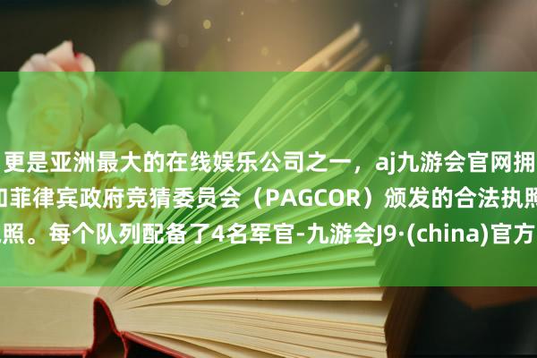 更是亚洲最大的在线娱乐公司之一，aj九游会官网拥有欧洲马耳他（MGA）和菲律宾政府竞猜委员会（PAGCOR）颁发的合法执照。每个队列配备了4名军官-九游会J9·(china)官方网站-真人游戏第一品牌