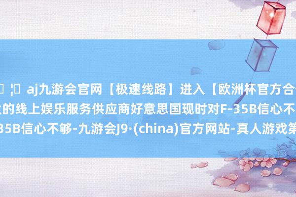 🦄aj九游会官网【极速线路】进入【欧洲杯官方合作网站】华人市场最大的线上娱乐服务供应商好意思国现时对F-35B信心不够-九游会J9·(china)官方网站-真人游戏第一品牌