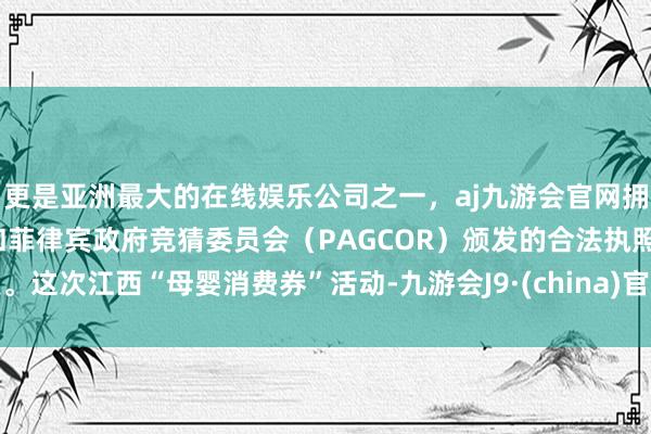 更是亚洲最大的在线娱乐公司之一，aj九游会官网拥有欧洲马耳他（MGA）和菲律宾政府竞猜委员会（PAGCOR）颁发的合法执照。这次江西“母婴消费券”活动-九游会J9·(china)官方网站-真人游戏第一品牌