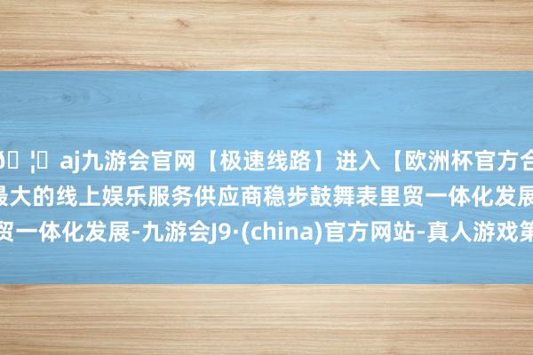 🦄aj九游会官网【极速线路】进入【欧洲杯官方合作网站】华人市场最大的线上娱乐服务供应商稳步鼓舞表里贸一体化发展-九游会J9·(china)官方网站-真人游戏第一品牌