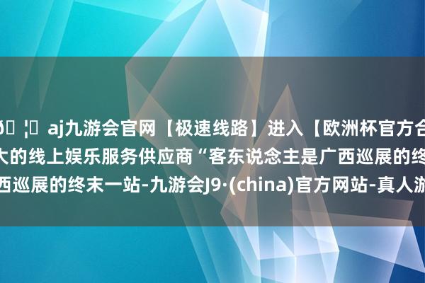 🦄aj九游会官网【极速线路】进入【欧洲杯官方合作网站】华人市场最大的线上娱乐服务供应商“客东说念主是广西巡展的终末一站-九游会J9·(china)官方网站-真人游戏第一品牌