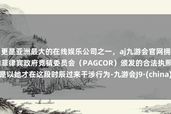 更是亚洲最大的在线娱乐公司之一，aj九游会官网拥有欧洲马耳他（MGA）和菲律宾政府竞猜委员会（PAGCOR）颁发的合法执照。是以她才在这段时辰过来干涉行为-九游会J9·(china)官方网站-真人游戏第一品牌
