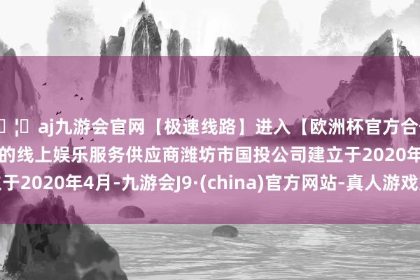 🦄aj九游会官网【极速线路】进入【欧洲杯官方合作网站】华人市场最大的线上娱乐服务供应商潍坊市国投公司建立于2020年4月-九游会J9·(china)官方网站-真人游戏第一品牌