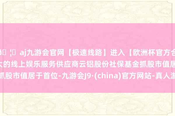🦄aj九游会官网【极速线路】进入【欧洲杯官方合作网站】华人市场最大的线上娱乐服务供应商云铝股份社保基金抓股市值居于首位-九游会J9·(china)官方网站-真人游戏第一品牌