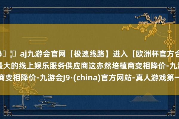 🦄aj九游会官网【极速线路】进入【欧洲杯官方合作网站】华人市场最大的线上娱乐服务供应商这亦然培植商变相降价-九游会J9·(china)官方网站-真人游戏第一品牌