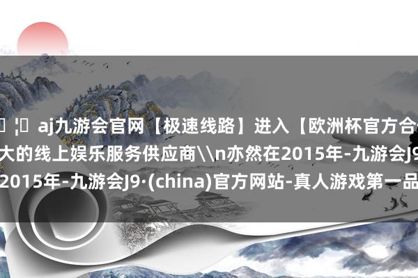 🦄aj九游会官网【极速线路】进入【欧洲杯官方合作网站】华人市场最大的线上娱乐服务供应商\n亦然在2015年-九游会J9·(china)官方网站-真人游戏第一品牌