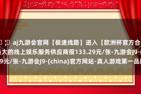 🦄aj九游会官网【极速线路】进入【欧洲杯官方合作网站】华人市场最大的线上娱乐服务供应商报133.29元/张-九游会J9·(china)官方网站-真人游戏第一品牌
