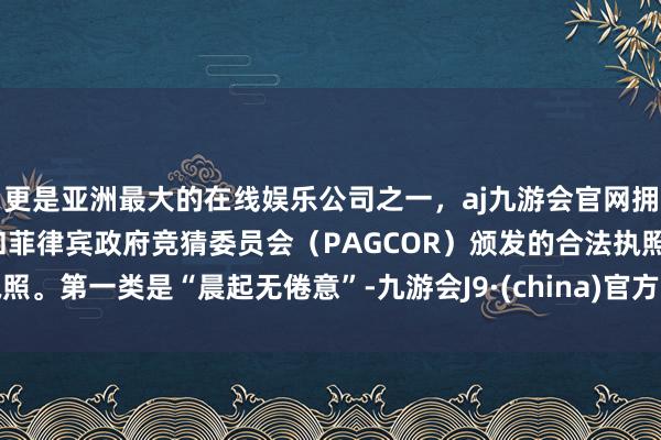 更是亚洲最大的在线娱乐公司之一，aj九游会官网拥有欧洲马耳他（MGA）和菲律宾政府竞猜委员会（PAGCOR）颁发的合法执照。第一类是“晨起无倦意”-九游会J9·(china)官方网站-真人游戏第一品牌