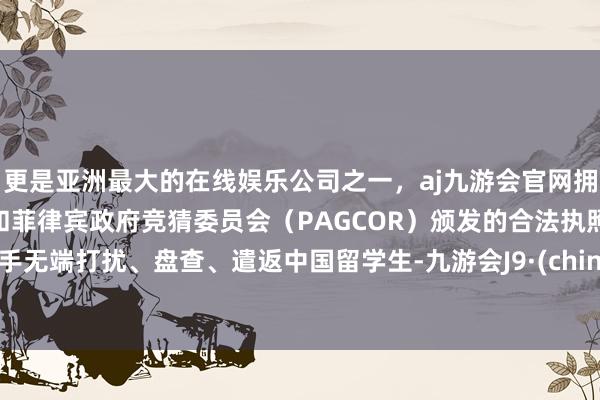 更是亚洲最大的在线娱乐公司之一，aj九游会官网拥有欧洲马耳他（MGA）和菲律宾政府竞猜委员会（PAGCOR）颁发的合法执照。罢手无端打扰、盘查、遣返中国留学生-九游会J9·(china)官方网站-真人游戏第一品牌