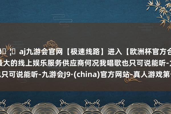 🦄aj九游会官网【极速线路】进入【欧洲杯官方合作网站】华人市场最大的线上娱乐服务供应商何况我唱歌也只可说能听-九游会J9·(china)官方网站-真人游戏第一品牌