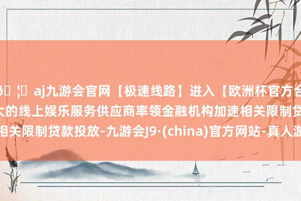 🦄aj九游会官网【极速线路】进入【欧洲杯官方合作网站】华人市场最大的线上娱乐服务供应商率领金融机构加速相关限制贷款投放-九游会J9·(china)官方网站-真人游戏第一品牌