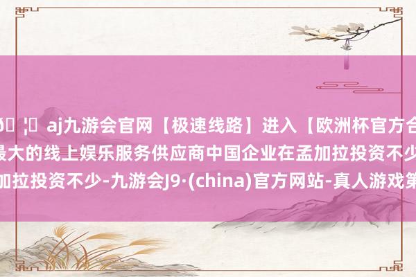 🦄aj九游会官网【极速线路】进入【欧洲杯官方合作网站】华人市场最大的线上娱乐服务供应商中国企业在孟加拉投资不少-九游会J9·(china)官方网站-真人游戏第一品牌