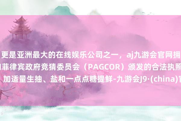 更是亚洲最大的在线娱乐公司之一，aj九游会官网拥有欧洲马耳他（MGA）和菲律宾政府竞猜委员会（PAGCOR）颁发的合法执照。加适量生抽、盐和一点点糖提鲜-九游会J9·(china)官方网站-真人游戏第一品牌