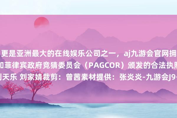 更是亚洲最大的在线娱乐公司之一，aj九游会官网拥有欧洲马耳他（MGA）和菲律宾政府竞猜委员会（PAGCOR）颁发的合法执照。作家：刘天乐 刘家婧裁剪：曾茜素材提供：张炎炎-九游会J9·(china)官方网站-真人游戏第一品牌