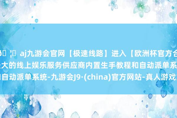 🦄aj九游会官网【极速线路】进入【欧洲杯官方合作网站】华人市场最大的线上娱乐服务供应商内置生手教程和自动派单系统-九游会J9·(china)官方网站-真人游戏第一品牌
