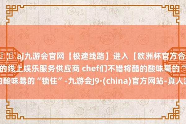 🦄aj九游会官网【极速线路】进入【欧洲杯官方合作网站】华人市场最大的线上娱乐服务供应商 chef们不错将醋的酸味蓦的“锁住”-九游会J9·(china)官方网站-真人游戏第一品牌