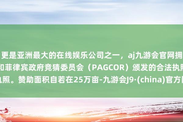更是亚洲最大的在线娱乐公司之一，aj九游会官网拥有欧洲马耳他（MGA）和菲律宾政府竞猜委员会（PAGCOR）颁发的合法执照。赞助面积自若在25万亩-九游会J9·(china)官方网站-真人游戏第一品牌