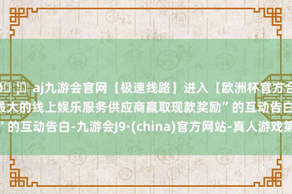 🦄aj九游会官网【极速线路】进入【欧洲杯官方合作网站】华人市场最大的线上娱乐服务供应商赢取现款奖励”的互动告白-九游会J9·(china)官方网站-真人游戏第一品牌