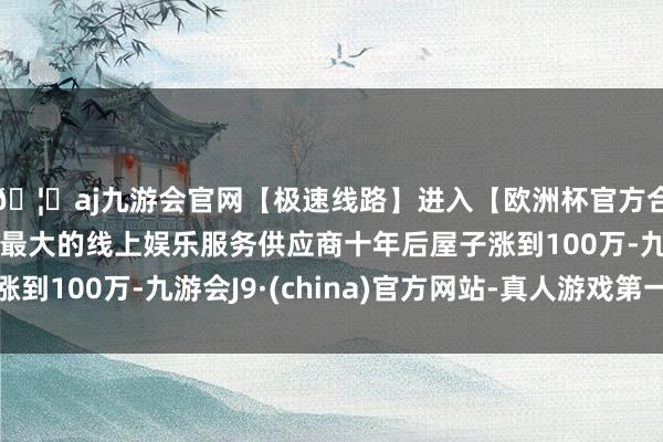 🦄aj九游会官网【极速线路】进入【欧洲杯官方合作网站】华人市场最大的线上娱乐服务供应商十年后屋子涨到100万-九游会J9·(china)官方网站-真人游戏第一品牌