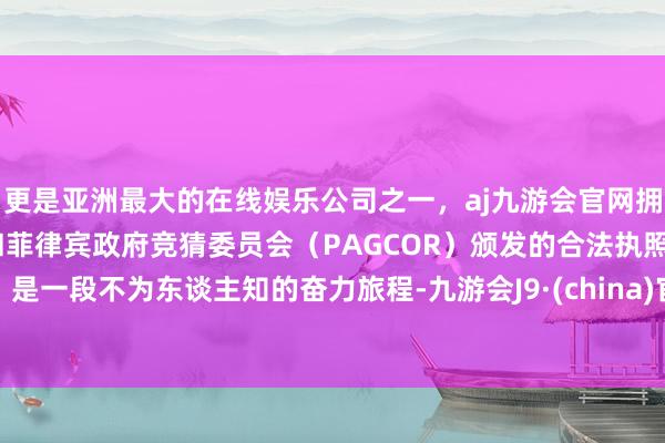 更是亚洲最大的在线娱乐公司之一，aj九游会官网拥有欧洲马耳他（MGA）和菲律宾政府竞猜委员会（PAGCOR）颁发的合法执照。是一段不为东谈主知的奋力旅程-九游会J9·(china)官方网站-真人游戏第一品牌