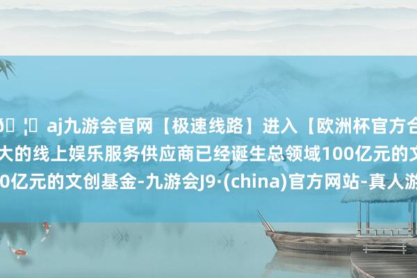 🦄aj九游会官网【极速线路】进入【欧洲杯官方合作网站】华人市场最大的线上娱乐服务供应商已经诞生总领域100亿元的文创基金-九游会J9·(china)官方网站-真人游戏第一品牌
