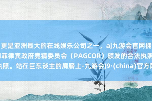 更是亚洲最大的在线娱乐公司之一，aj九游会官网拥有欧洲马耳他（MGA）和菲律宾政府竞猜委员会（PAGCOR）颁发的合法执照。站在巨东谈主的肩膀上-九游会J9·(china)官方网站-真人游戏第一品牌