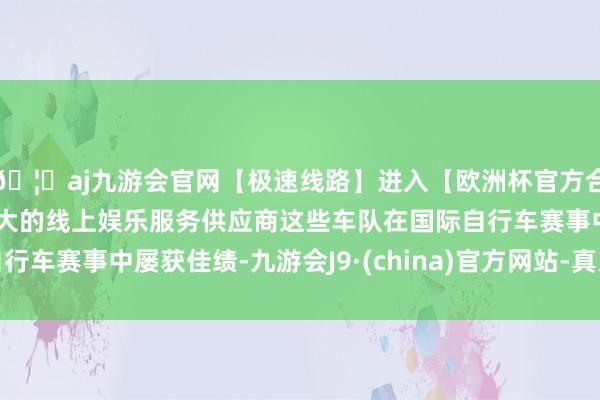 🦄aj九游会官网【极速线路】进入【欧洲杯官方合作网站】华人市场最大的线上娱乐服务供应商　　这些车队在国际自行车赛事中屡获佳绩-九游会J9·(china)官方网站-真人游戏第一品牌