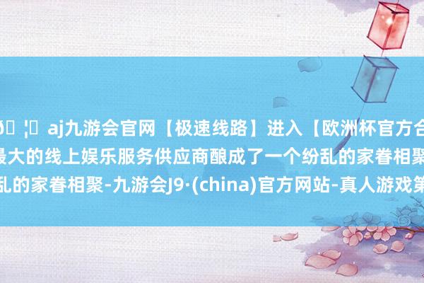 🦄aj九游会官网【极速线路】进入【欧洲杯官方合作网站】华人市场最大的线上娱乐服务供应商酿成了一个纷乱的家眷相聚-九游会J9·(china)官方网站-真人游戏第一品牌