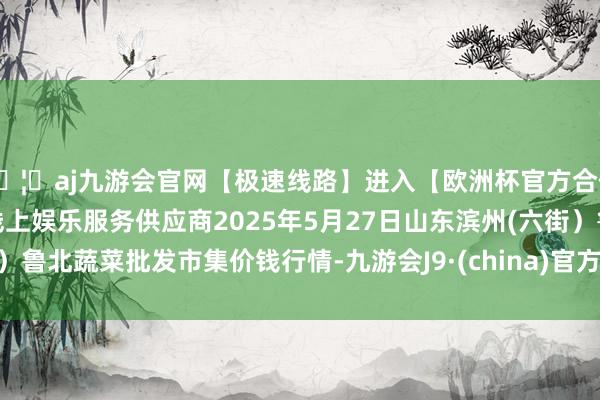 🦄aj九游会官网【极速线路】进入【欧洲杯官方合作网站】华人市场最大的线上娱乐服务供应商2025年5月27日山东滨州(六街)鲁北蔬菜批发市集价钱行情-九游会J9·(china)官方网站-真人游戏第一品牌
