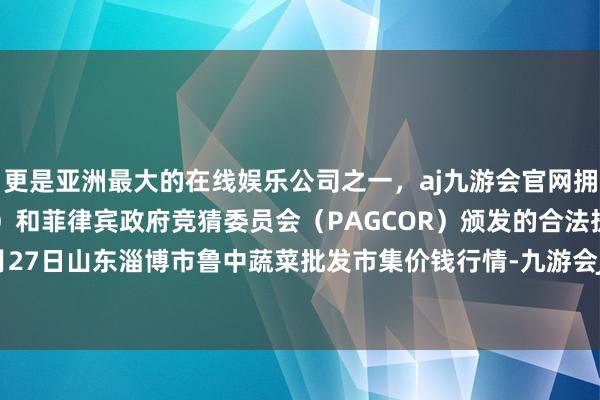 更是亚洲最大的在线娱乐公司之一，aj九游会官网拥有欧洲马耳他（MGA）和菲律宾政府竞猜委员会（PAGCOR）颁发的合法执照。2025年5月27日山东淄博市鲁中蔬菜批发市集价钱行情-九游会J9·(china)官方网站-真人游戏第一品牌