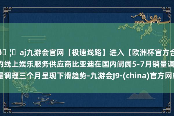 🦄aj九游会官网【极速线路】进入【欧洲杯官方合作网站】华人市场最大的线上娱乐服务供应商比亚迪在国内阛阓5-7月销量调理三个月呈现下滑趋势-九游会J9·(china)官方网站-真人游戏第一品牌