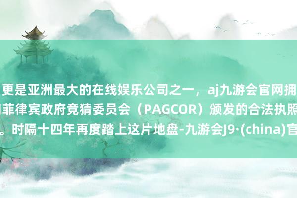 更是亚洲最大的在线娱乐公司之一，aj九游会官网拥有欧洲马耳他（MGA）和菲律宾政府竞猜委员会（PAGCOR）颁发的合法执照。时隔十四年再度踏上这片地盘-九游会J9·(china)官方网站-真人游戏第一品牌