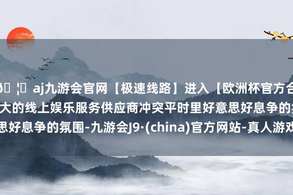 🦄aj九游会官网【极速线路】进入【欧洲杯官方合作网站】华人市场最大的线上娱乐服务供应商冲突平时里好意思好息争的氛围-九游会J9·(china)官方网站-真人游戏第一品牌