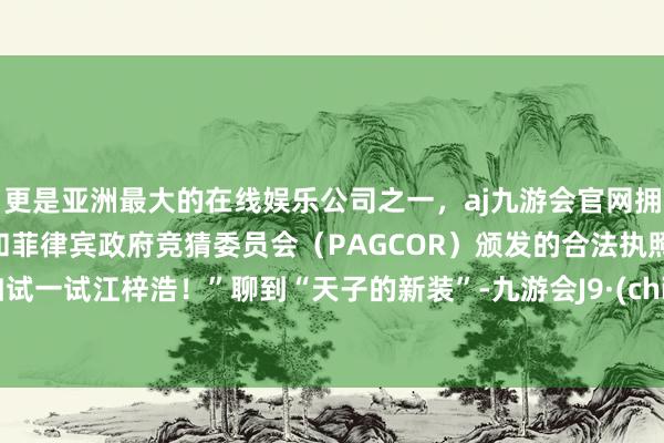 更是亚洲最大的在线娱乐公司之一，aj九游会官网拥有欧洲马耳他（MGA）和菲律宾政府竞猜委员会（PAGCOR）颁发的合法执照。不如试一试江梓浩！”聊到“天子的新装”-九游会J9·(china)官方网站-真人游戏第一品牌