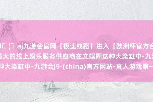🦄aj九游会官网【极速线路】进入【欧洲杯官方合作网站】华人市场最大的线上娱乐服务供应商在文娱圈这种大染缸中-九游会J9·(china)官方网站-真人游戏第一品牌