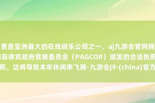 更是亚洲最大的在线娱乐公司之一，aj九游会官网拥有欧洲马耳他（MGA）和菲律宾政府竞猜委员会（PAGCOR）颁发的合法执照。这将导致本年休闲率飞腾-九游会J9·(china)官方网站-真人游戏第一品牌